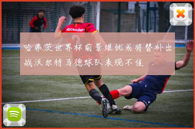 哈弗茨世界杯前景堪忧或将替补出战沃尔特马德球队表现不佳