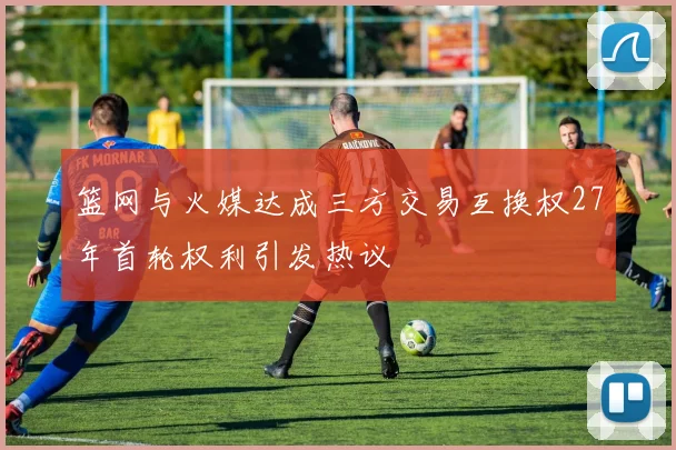 篮网与火媒达成三方交易互换权27年首轮权利引发热议