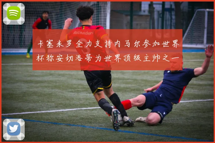 卡塞米罗全力支持内马尔参加世界杯称安切洛蒂为世界顶级主帅之一