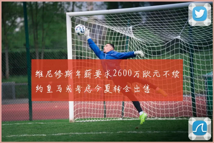 维尼修斯年薪要求2600万欧元不续约皇马或考虑今夏转会出售