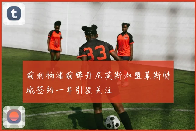 前利物浦前锋丹尼英斯加盟莱斯特城签约一年引发关注