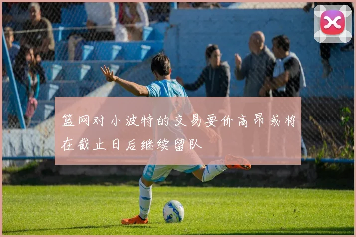 篮网对小波特的交易要价高昂或将在截止日后继续留队