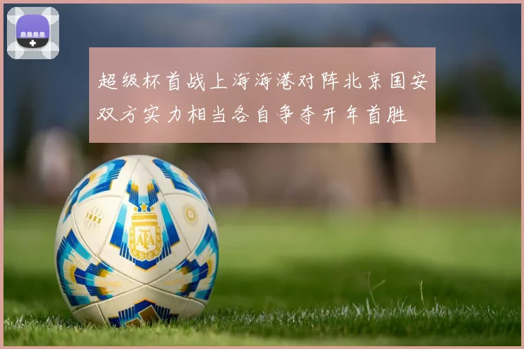 超级杯首战上海海港对阵北京国安双方实力相当各自争夺开年首胜