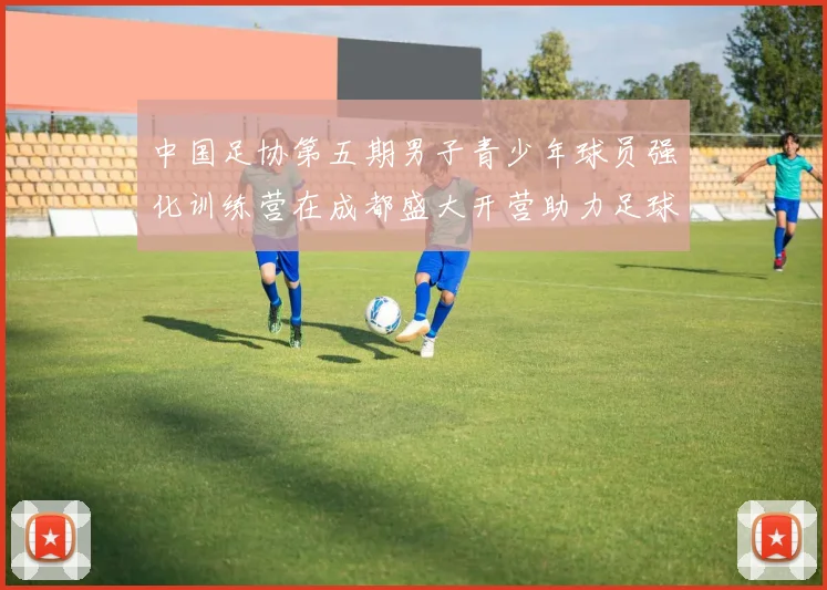 中国足协第五期男子青少年球员强化训练营在成都盛大开营助力足球未来发展
