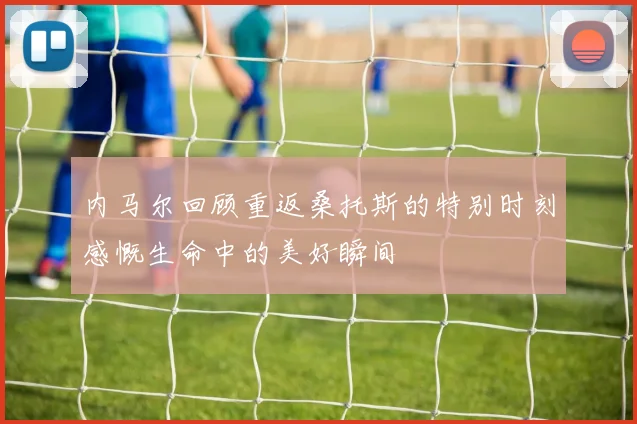 内马尔回顾重返桑托斯的特别时刻感慨生命中的美好瞬间