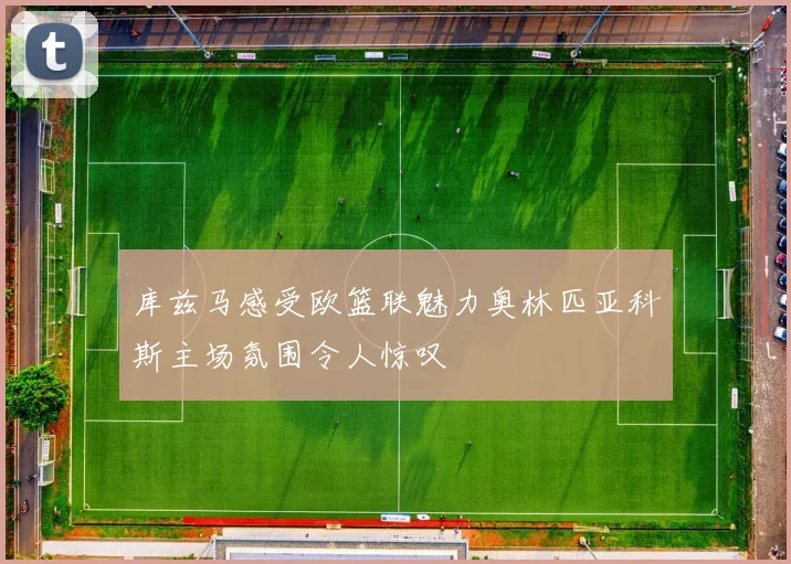 库兹马感受欧篮联魅力奥林匹亚科斯主场氛围令人惊叹