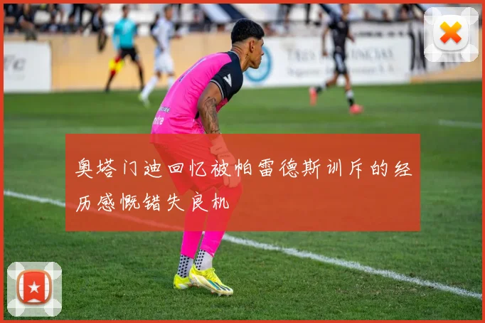 奥塔门迪回忆被帕雷德斯训斥的经历感慨错失良机