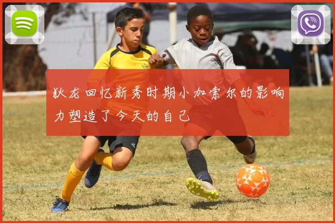 狄龙回忆新秀时期小加索尔的影响力塑造了今天的自己