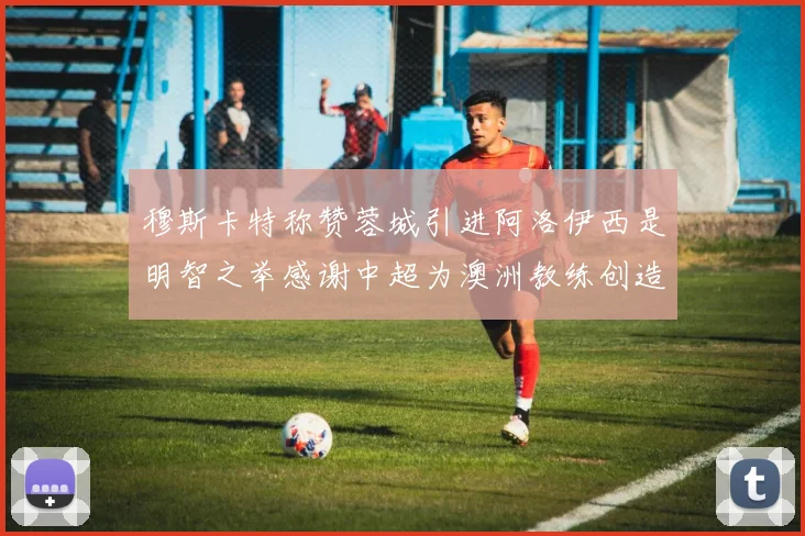 穆斯卡特称赞蓉城引进阿洛伊西是明智之举感谢中超为澳洲教练创造机会